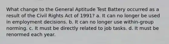 What change to the General Aptitude Test Battery occurred as a result of the Civil Rights Act of 1991? a. It can no longer be used in employment decisions. b. It can no longer use within-group norming. c. It must be directly related to job tasks. d. It must be renormed each year.