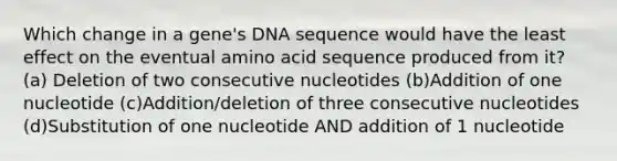 Which change in a gene's DNA sequence would have the least effect on the eventual amino acid sequence produced from it? (a) Deletion of two consecutive nucleotides (b)Addition of one nucleotide (c)Addition/deletion of three consecutive nucleotides (d)Substitution of one nucleotide AND addition of 1 nucleotide