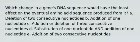 Which change in a gene's DNA sequence would have the least effect on the eventual amino acid sequence produced from it? a. Deletion of two consecutive nucleotides b. Addition of one nucleotide c. Addition or deletion of three consecutive nucleotides d. Substitution of one nucleotide AND addition of one nucleotide e. Addition of two consecutive nucleotides