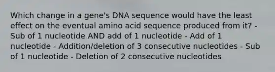 Which change in a gene's DNA sequence would have the least effect on the eventual amino acid sequence produced from it? - Sub of 1 nucleotide AND add of 1 nucleotide - Add of 1 nucleotide - Addition/deletion of 3 consecutive nucleotides - Sub of 1 nucleotide - Deletion of 2 consecutive nucleotides