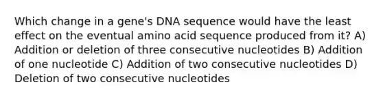 Which change in a gene's DNA sequence would have the least effect on the eventual amino acid sequence produced from it? A) Addition or deletion of three consecutive nucleotides B) Addition of one nucleotide C) Addition of two consecutive nucleotides D) Deletion of two consecutive nucleotides