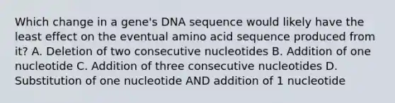 Which change in a gene's DNA sequence would likely have the least effect on the eventual amino acid sequence produced from it? A. Deletion of two consecutive nucleotides B. Addition of one nucleotide C. Addition of three consecutive nucleotides D. Substitution of one nucleotide AND addition of 1 nucleotide