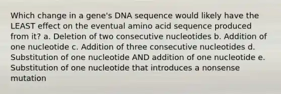 Which change in a gene's DNA sequence would likely have the LEAST effect on the eventual amino acid sequence produced from it? a. Deletion of two consecutive nucleotides b. Addition of one nucleotide c. Addition of three consecutive nucleotides d. Substitution of one nucleotide AND addition of one nucleotide e. Substitution of one nucleotide that introduces a nonsense mutation