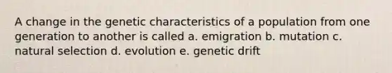 A change in the genetic characteristics of a population from one generation to another is called a. emigration b. mutation c. natural selection d. evolution e. genetic drift