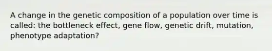 A change in the genetic composition of a population over time is called: the bottleneck effect, gene flow, genetic drift, mutation, phenotype adaptation?