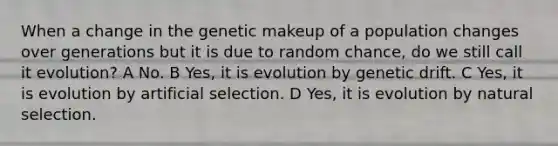 When a change in the genetic makeup of a population changes over generations but it is due to random chance, do we still call it evolution? A No. B Yes, it is evolution by genetic drift. C Yes, it is evolution by artificial selection. D Yes, it is evolution by natural selection.