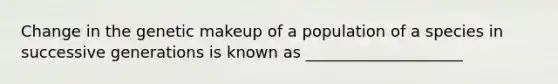 Change in the genetic makeup of a population of a species in successive generations is known as ____________________