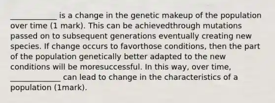 ____________ is a change in the genetic makeup of the population over time (1 mark). This can be achievedthrough mutations passed on to subsequent generations eventually creating new species. If change occurs to favorthose conditions, then the part of the population genetically better adapted to the new conditions will be moresuccessful. In this way, over time, _____________ can lead to change in the characteristics of a population (1mark).