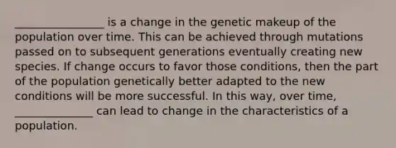 ________________ is a change in the genetic makeup of the population over time. This can be achieved through mutations passed on to subsequent generations eventually creating new species. If change occurs to favor those conditions, then the part of the population genetically better adapted to the new conditions will be more successful. In this way, over time, ______________ can lead to change in the characteristics of a population.