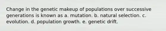 Change in the genetic makeup of populations over successive generations is known as a. mutation. b. natural selection. c. evolution. d. population growth. e. genetic drift.