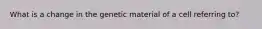 What is a change in the genetic material of a cell referring to?