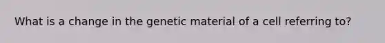 What is a change in the genetic material of a cell referring to?