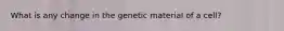 What is any change in the genetic material of a cell?