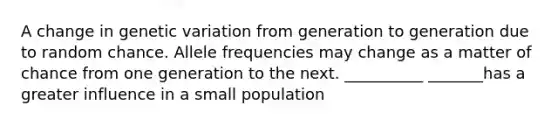 A change in genetic variation from generation to generation due to random chance. Allele frequencies may change as a matter of chance from one generation to the next. __________ _______has a greater influence in a small population