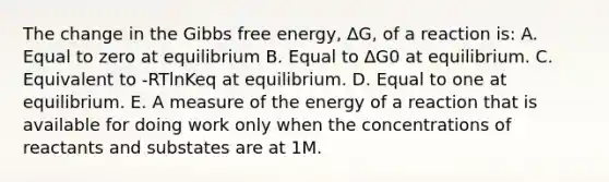 The change in the Gibbs free energy, ∆G, of a reaction is: A. Equal to zero at equilibrium B. Equal to ∆G0 at equilibrium. C. Equivalent to -RTlnKeq at equilibrium. D. Equal to one at equilibrium. E. A measure of the energy of a reaction that is available for doing work only when the concentrations of reactants and substates are at 1M.