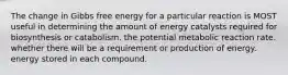 The change in Gibbs free energy for a particular reaction is MOST useful in determining the amount of energy catalysts required for biosynthesis or catabolism. the potential metabolic reaction rate. whether there will be a requirement or production of energy. energy stored in each compound.