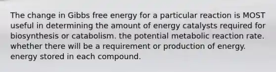 The change in Gibbs free energy for a particular reaction is MOST useful in determining the amount of energy catalysts required for biosynthesis or catabolism. the potential metabolic reaction rate. whether there will be a requirement or production of energy. energy stored in each compound.