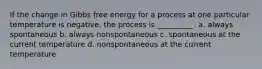 If the change in Gibbs free energy for a process at one particular temperature is negative, the process is __________. a. always spontaneous b. always nonspontaneous c. spontaneous at the current temperature d. nonspontaneous at the current temperature