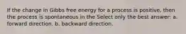 If the change in Gibbs free energy for a process is positive, then the process is spontaneous in the Select only the best answer: a. forward direction. b. backward direction.