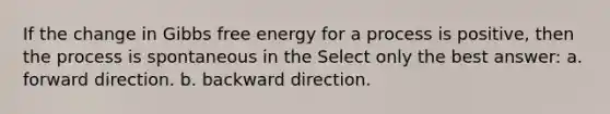 If the change in <a href='https://www.questionai.com/knowledge/kJYzjvNa6b-gibbs-free-energy' class='anchor-knowledge'>gibbs free energy</a> for a process is positive, then the process is spontaneous in the Select only the best answer: a. forward direction. b. backward direction.