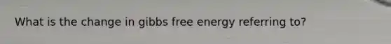 What is the change in gibbs free energy referring to?