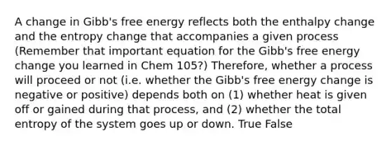 A change in Gibb's free energy reflects both the enthalpy change and the entropy change that accompanies a given process (Remember that important equation for the Gibb's free energy change you learned in Chem 105?) Therefore, whether a process will proceed or not (i.e. whether the Gibb's free energy change is negative or positive) depends both on (1) whether heat is given off or gained during that process, and (2) whether the total entropy of the system goes up or down. True False