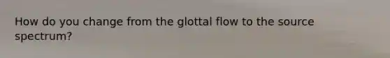 How do you change from the glottal flow to the source spectrum?