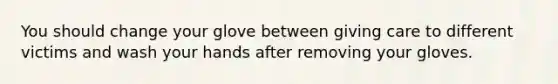 You should change your glove between giving care to different victims and wash your hands after removing your gloves.
