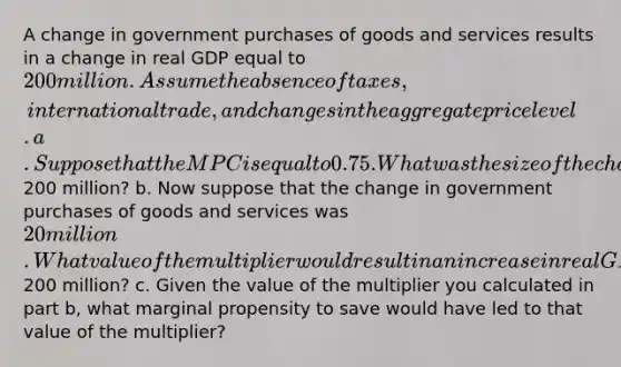 A change in government purchases of goods and services results in a change in real GDP equal to 200 million. Assume the absence of taxes, international trade, and changes in the aggregate price level. a. Suppose that the MPCis equal to 0.75. What was the size of the change in government purchases of goods and services that resulted in the increase in real GDP of200 million? b. Now suppose that the change in government purchases of goods and services was 20 million. What value of the multiplier would result in an increase in real GDP of200 million? c. Given the value of the multiplier you calculated in part b, what marginal propensity to save would have led to that value of the multiplier?