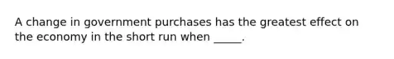 ​A change in government purchases has the greatest effect on the economy in the short run when _____.