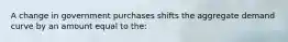 A change in government purchases shifts the aggregate demand curve by an amount equal to the: