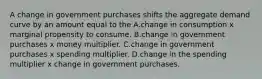 A change in government purchases shifts the aggregate demand curve by an amount equal to the A.change in consumption x marginal propensity to consume. B.change in government purchases x money multiplier. C.change in government purchases x spending multiplier. D.change in the spending multiplier x change in government purchases.