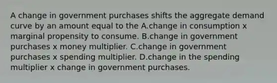 A change in government purchases shifts the aggregate demand curve by an amount equal to the A.change in consumption x marginal propensity to consume. B.change in government purchases x money multiplier. C.change in government purchases x spending multiplier. D.change in the spending multiplier x change in government purchases.