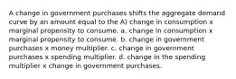 A change in government purchases shifts the aggregate demand curve by an amount equal to the A) change in consumption x marginal propensity to consume. a. change in consumption x marginal propensity to consume. b. change in government purchases x money multiplier. c. change in government purchases x spending multiplier. d. change in the spending multiplier x change in government purchases.