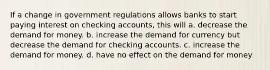 If a change in government regulations allows banks to start paying interest on checking accounts, this will a. decrease <a href='https://www.questionai.com/knowledge/klIDlybqd8-the-demand-for-money' class='anchor-knowledge'>the demand for money</a>. b. increase the demand for currency but decrease the demand for checking accounts. c. increase the demand for money. d. have no effect on the demand for money