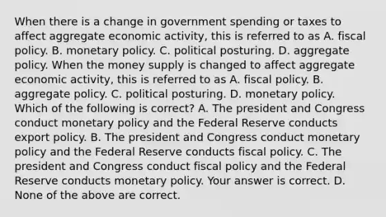 When there is a change in government spending or taxes to affect aggregate economic​ activity, this is referred to as A. fiscal policy. B. monetary policy. C. political posturing. D. aggregate policy. When the money supply is changed to affect aggregate economic​ activity, this is referred to as A. fiscal policy. B. aggregate policy. C. political posturing. D. monetary policy. Which of the following is​ correct? A. The president and Congress conduct monetary policy and the Federal Reserve conducts export policy. B. The president and Congress conduct monetary policy and the Federal Reserve conducts fiscal policy. C. The president and Congress conduct fiscal policy and the Federal Reserve conducts monetary policy. Your answer is correct. D. None of the above are correct.