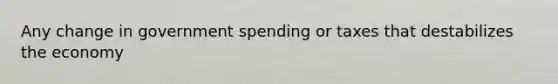 Any change in government spending or taxes that destabilizes the economy