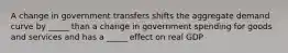 A change in government transfers shifts the aggregate demand curve by _____ than a change in government spending for goods and services and has a _____ effect on real GDP