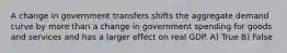 A change in government transfers shifts the aggregate demand curve by more than a change in government spending for goods and services and has a larger effect on real GDP. A) True B) False