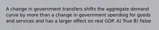 A change in government transfers shifts the aggregate demand curve by more than a change in government spending for goods and services and has a larger effect on real GDP. A) True B) False