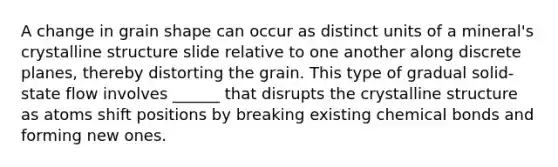 A change in grain shape can occur as distinct units of a mineral's crystalline structure slide relative to one another along discrete planes, thereby distorting the grain. This type of gradual solid- state flow involves ______ that disrupts the crystalline structure as atoms shift positions by breaking existing chemical bonds and forming new ones.