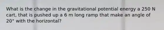 What is the change in the gravitational potential energy a 250 N cart, that is pushed up a 6 m long ramp that make an angle of 20° with the horizontal?