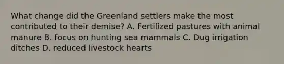 What change did the Greenland settlers make the most contributed to their demise? A. Fertilized pastures with animal manure B. focus on hunting sea mammals C. Dug irrigation ditches D. reduced livestock hearts