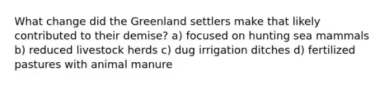 What change did the Greenland settlers make that likely contributed to their demise? a) focused on hunting sea mammals b) reduced livestock herds c) dug irrigation ditches d) fertilized pastures with animal manure