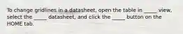 To change gridlines in a datasheet, open the table in _____ view, select the _____ datasheet, and click the _____ button on the HOME tab.