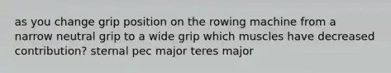 as you change grip position on the rowing machine from a narrow neutral grip to a wide grip which muscles have decreased contribution? sternal pec major teres major