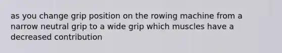 as you change grip position on the rowing machine from a narrow neutral grip to a wide grip which muscles have a decreased contribution