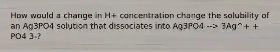 How would a change in H+ concentration change the solubility of an Ag3PO4 solution that dissociates into Ag3PO4 --> 3Ag^+ + PO4 3-?