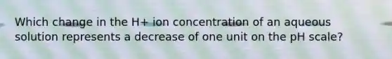 Which change in the H+ ion concentration of an aqueous solution represents a decrease of one unit on the pH scale?