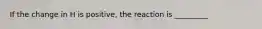 If the change in H is positive, the reaction is _________